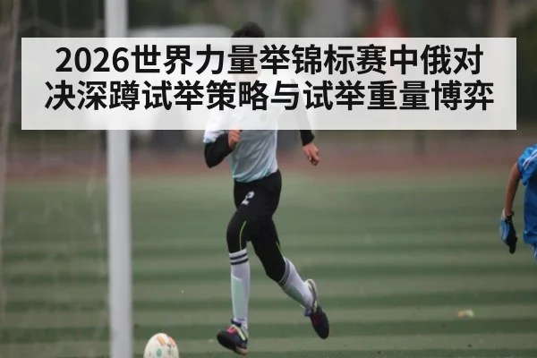 2026世界力量举锦标赛中俄对决深蹲试举策略与试举重量博弈